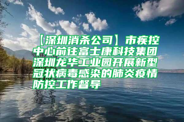 【深圳消殺公司】市疾控中心前往富士康科技集團深圳龍華工業園開展新型冠狀病毒感染的肺炎疫情防控工作督導