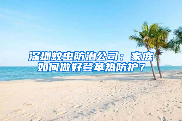 深圳蚊蟲防治公司：家庭如何做好登革熱防護？
